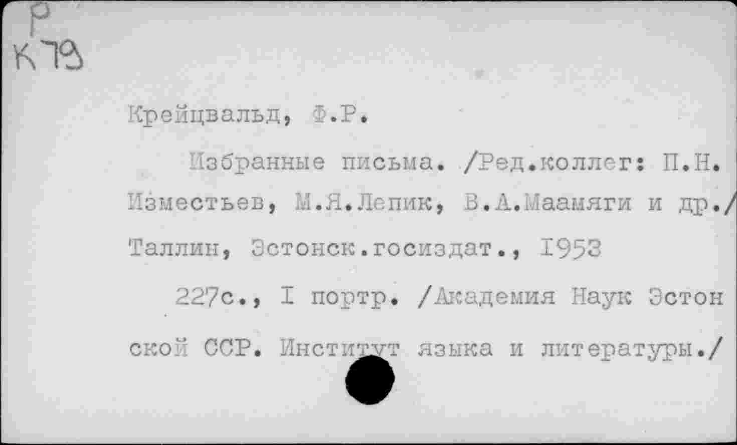 ﻿
Крейцвальд, ё.Р.
Избранные письма. /Ред.коллег: П.Н.
Изместьев, И.Я.Лепик, В.А.Маамяги и др./
Таллин, Эстонок.госиздат., 1953
22?с., I портр. /Академия Наук Эстон ской ССР. Институт языка и литературы./